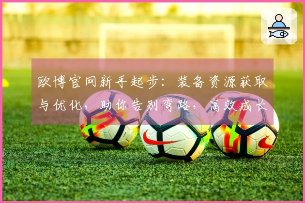 欧博官网新手起步：装备资源获取与优化，助你告别弯路，高效成长