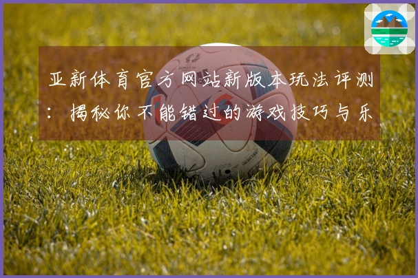 亚新体育官方网站新版本玩法评测：揭秘你不能错过的游戏技巧与乐趣