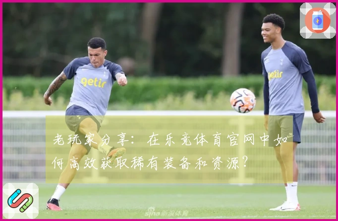 老玩家分享：在乐竞体育官网中如何高效获取稀有装备和资源？